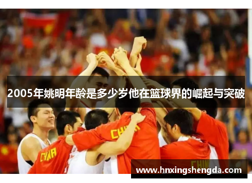2005年姚明年龄是多少岁他在篮球界的崛起与突破