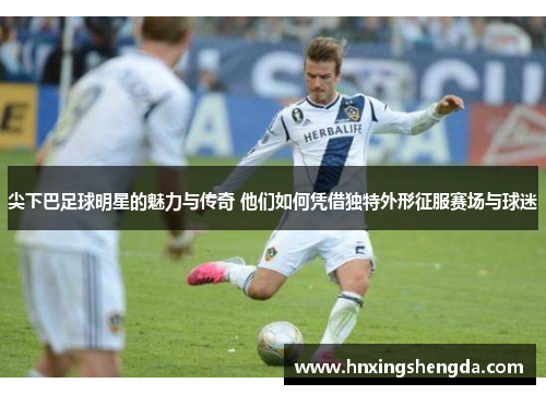 尖下巴足球明星的魅力与传奇 他们如何凭借独特外形征服赛场与球迷
