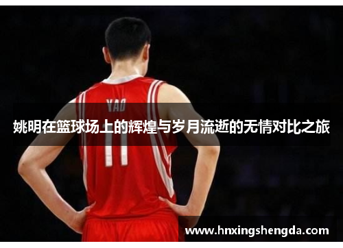 姚明在篮球场上的辉煌与岁月流逝的无情对比之旅