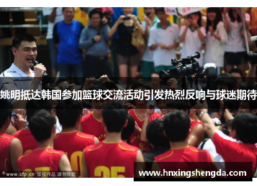 姚明抵达韩国参加篮球交流活动引发热烈反响与球迷期待