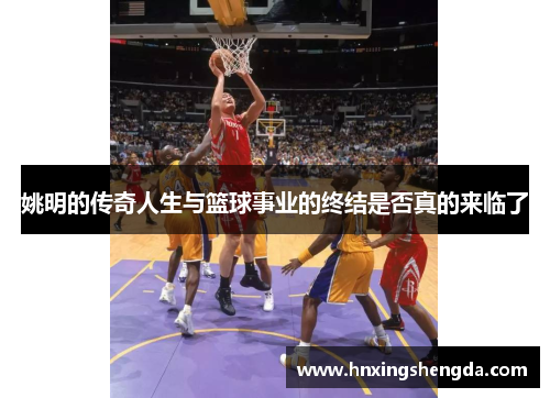 姚明的传奇人生与篮球事业的终结是否真的来临了