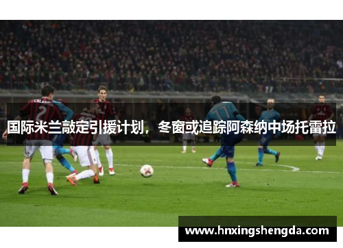 国际米兰敲定引援计划，冬窗或追踪阿森纳中场托雷拉