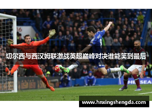 切尔西与西汉姆联激战英超巅峰对决谁能笑到最后