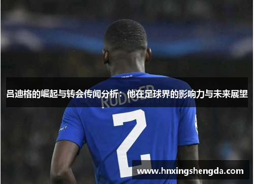 吕迪格的崛起与转会传闻分析：他在足球界的影响力与未来展望