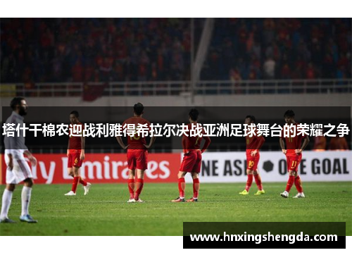 塔什干棉农迎战利雅得希拉尔决战亚洲足球舞台的荣耀之争