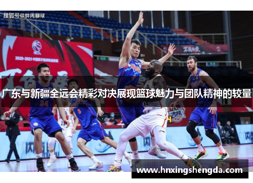 广东与新疆全远会精彩对决展现篮球魅力与团队精神的较量