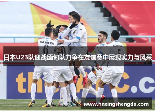 日本U23队迎战缅甸队力争在友谊赛中展现实力与风采