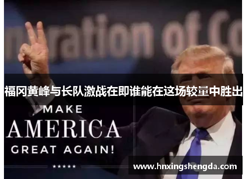 福冈黄峰与长队激战在即谁能在这场较量中胜出