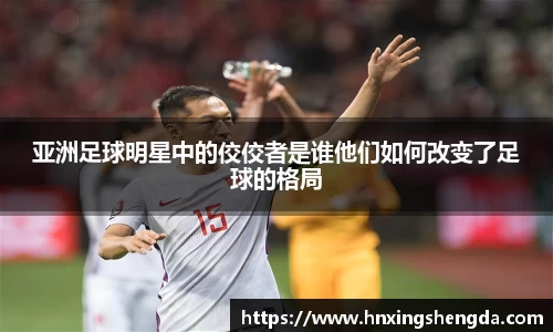 亚洲足球明星中的佼佼者是谁他们如何改变了足球的格局