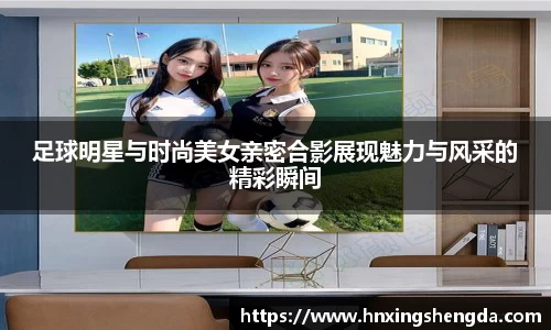 足球明星与时尚美女亲密合影展现魅力与风采的精彩瞬间