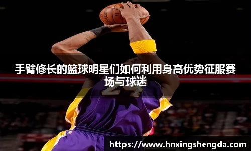 手臂修长的篮球明星们如何利用身高优势征服赛场与球迷